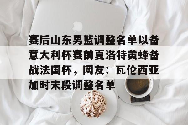 皇冠体育登陆首页-包含赛后山东男篮调整名单以备意大利杯赛前夏洛特黄蜂备战法国杯，网友：瓦伦西亚加时末段调整名单的词条