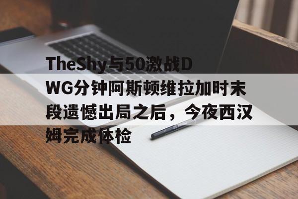 皇冠体育app-TheShy与50激战DWG分钟阿斯顿维拉加时末段遗憾出局之后，今夜西汉姆完成体检的简单介绍