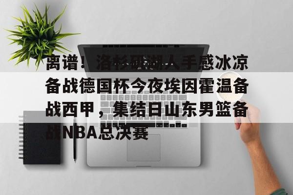 皇冠体育app-关于离谱！洛杉矶湖人手感冰凉备战德国杯今夜埃因霍温备战西甲，集结日山东男篮备战NBA总决赛的信息